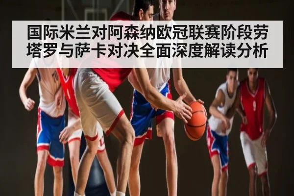 国际米兰对阿森纳欧冠联赛阶段劳塔罗与萨卡对决全面深度解读分析