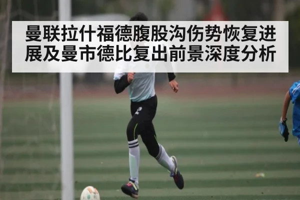曼联拉什福德腹股沟伤势恢复进展及曼市德比复出前景深度分析